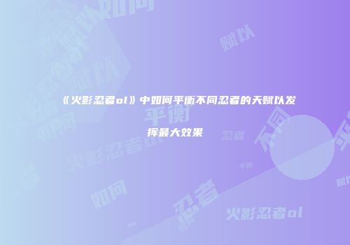 《火影忍者ol》中如何平衡不同忍者的天赋以发挥最大效果