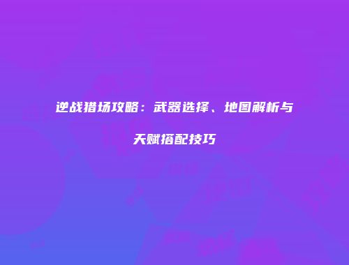 逆战猎场攻略：武器选择、地图解析与天赋搭配技巧