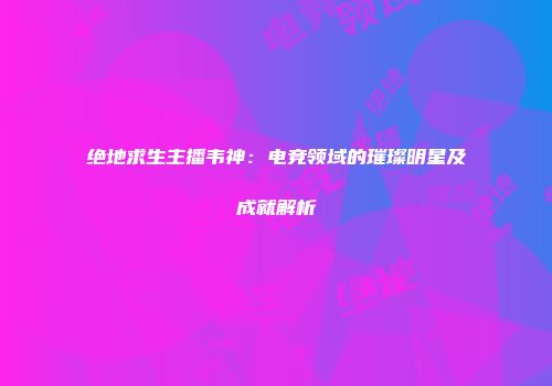 绝地求生主播韦神：电竞领域的璀璨明星及成就解析