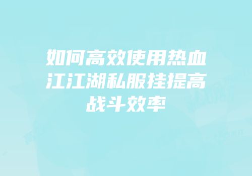 如何高效使用热血江江湖私服挂提高战斗效率