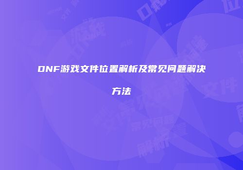 DNF游戏文件位置解析及常见问题解决方法