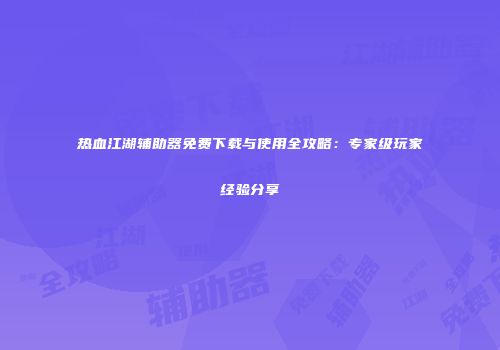 热血江湖辅助器免费下载与使用全攻略:专家级玩家经验分享