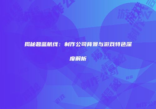 揭秘碧蓝航线：制作公司背景与游戏特色深度解析