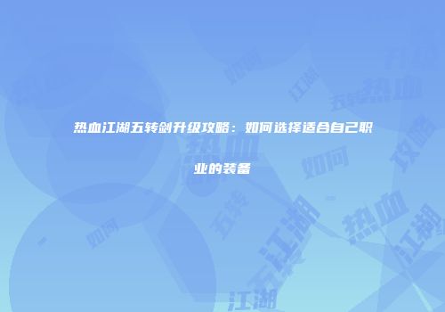 热血江湖五转剑升级攻略：如何选择适合自己职业的装备