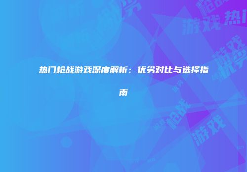 热门枪战游戏深度解析：优劣对比与选择指南