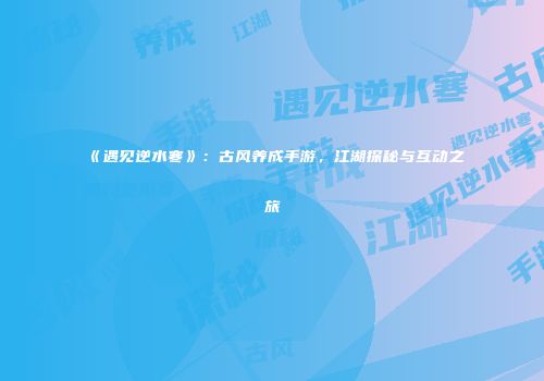 《遇见逆水寒》：古风养成手游，江湖探秘与互动之旅