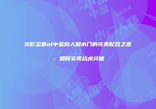 火影忍者ol中金鸣人和水门的完美配合之道：如何实现战术突破