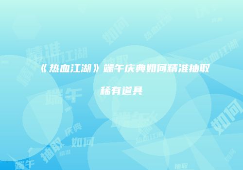 《热血江湖》端午庆典如何精准抽取稀有道具