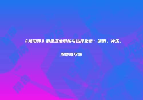 《阴阳师》角色深度解析与选择指南：晴明、神乐、源博雅攻略