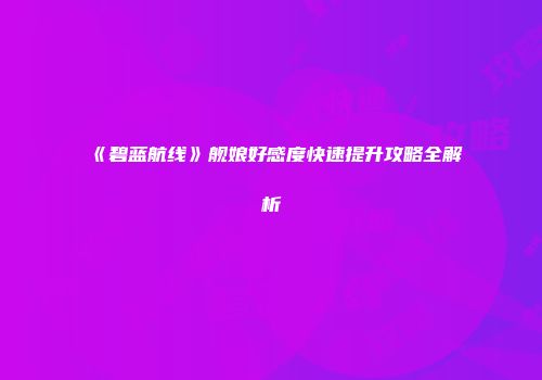 《碧蓝航线》舰娘好感度快速提升攻略全解析