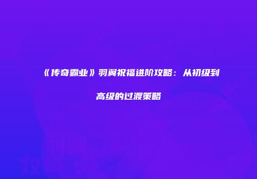 《传奇霸业》羽翼祝福进阶攻略:从初级到高级的过渡策略