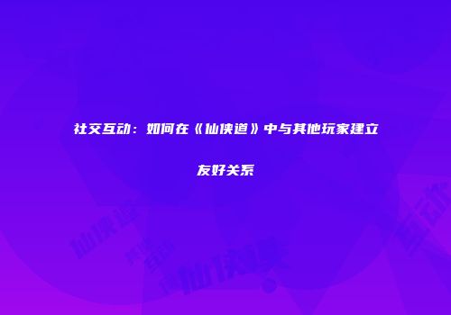 社交互动：如何在《仙侠道》中与其他玩家建立友好关系