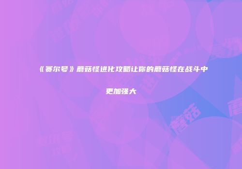 《赛尔号》蘑菇怪进化攻略让你的蘑菇怪在战斗中更加强大