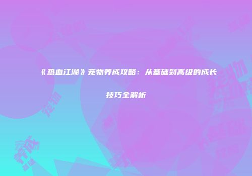 《热血江湖》宠物养成攻略：从基础到高级的成长技巧全解析