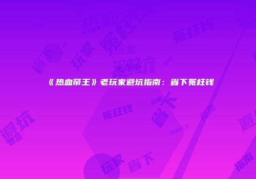 《热血帝王》老玩家避坑指南：省下冤枉钱