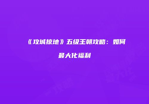 《攻城掠地》五级王朝攻略：如何最大化福利
