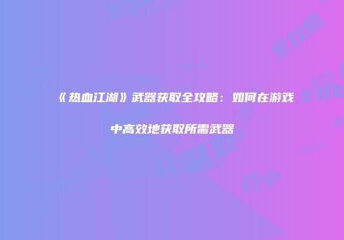 《热血江湖》武器获取全攻略：如何在游戏中高效地获取所需武器