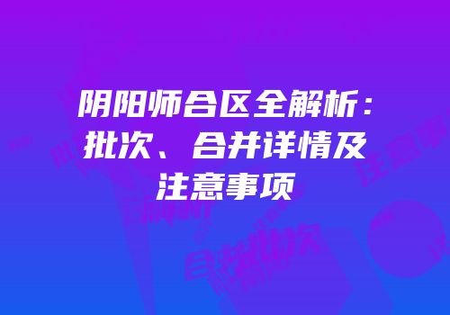 阴阳师合区全解析：批次、合并详情及注意事项