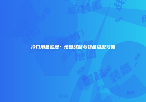 冷门角色崛起：地图战略与装备搭配攻略