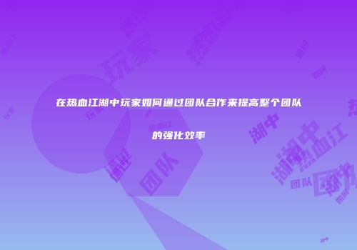 在热血江湖中玩家如何通过团队合作来提高整个团队的强化效率