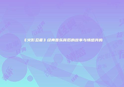 《火影忍者》经典音乐背后的故事与情感共鸣