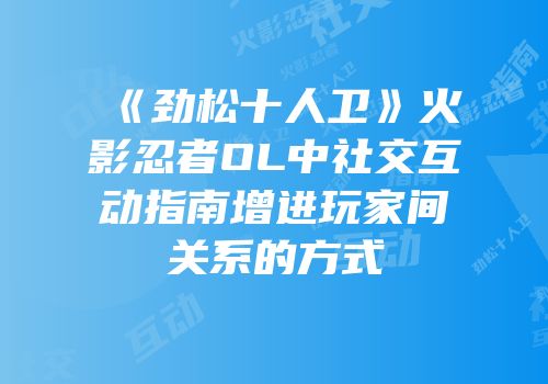 《劲松十人卫》火影忍者OL中社交互动指南增进玩家间关系的方式