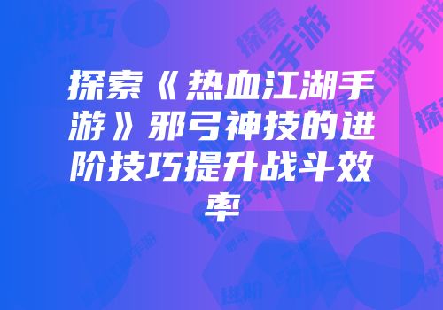 探索《热血江湖手游》邪弓神技的进阶技巧提升战斗效率