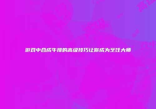 游戏中合成牛排的高级技巧让你成为烹饪大师