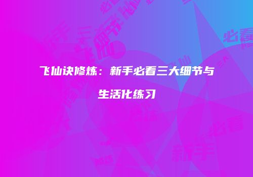 飞仙诀修炼：新手必看三大细节与生活化练习