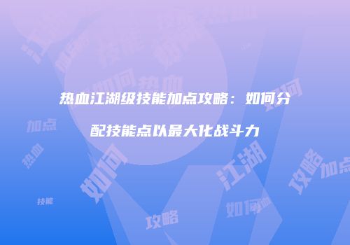 热血江湖级技能加点攻略：如何分配技能点以最大化战斗力