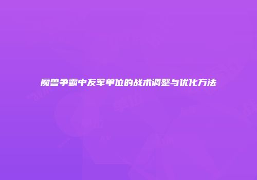 魔兽争霸中友军单位的战术调整与优化方法