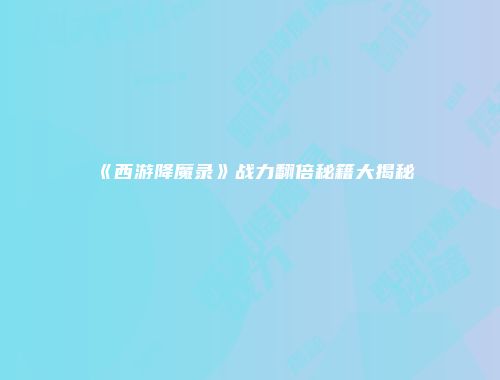 《西游降魔录》战力翻倍秘籍大揭秘
