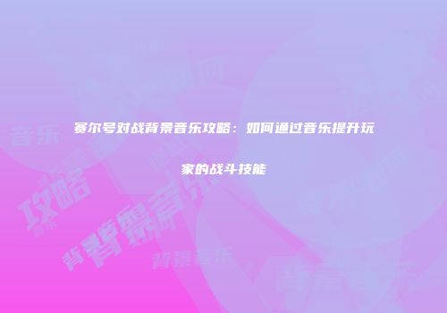 赛尔号对战背景音乐攻略：如何通过音乐提升玩家的战斗技能