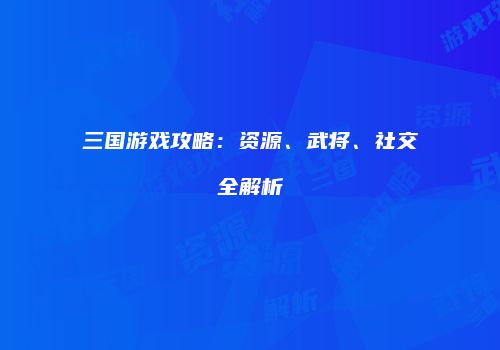 三国游戏攻略：资源、武将、社交全解析