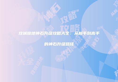 攻城掠地神石升级攻略大全：从新手到高手的神石升级路径
