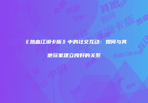 《热血江湖卡版》中的社交互动：如何与其他玩家建立良好的关系