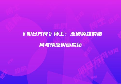 《明日方舟》博士：悲剧英雄的结局与情感纠葛揭秘