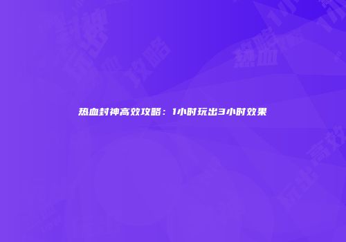 热血封神高效攻略：1小时玩出3小时效果