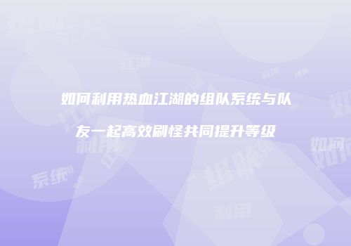 如何利用热血江湖的组队系统与队友一起高效刷怪共同提升等级