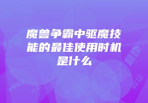 魔兽争霸中驱魔技能的最佳使用时机是什么