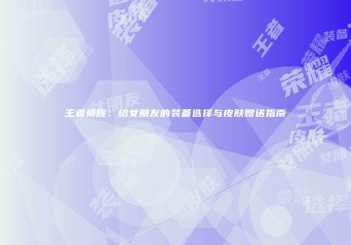 王者荣耀：给女朋友的装备选择与皮肤赠送指南