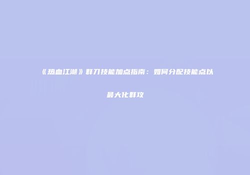 《热血江湖》群刀技能加点指南:如何分配技能点以最大化群攻