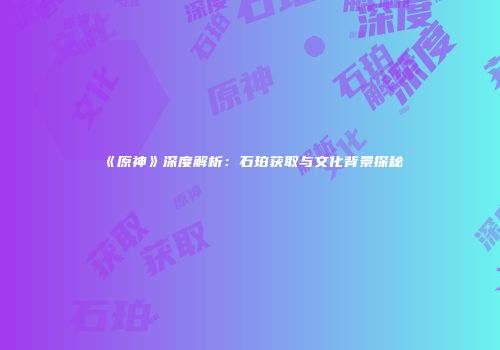 《原神》深度解析：石珀获取与文化背景探秘