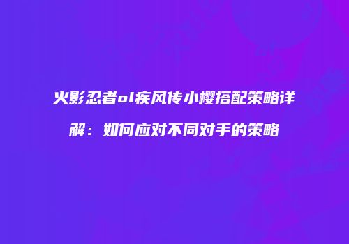 火影忍者ol疾风传小樱搭配策略详解：如何应对不同对手的策略
