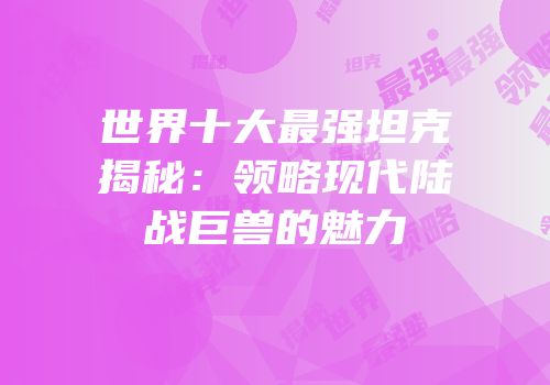 世界十大最强坦克揭秘：领略现代陆战巨兽的魅力