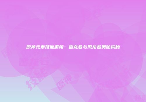 原神元素技能解析：雷龙卷与风龙卷奥秘揭秘
