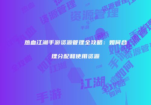 热血江湖手游资源管理全攻略：如何合理分配和使用资源