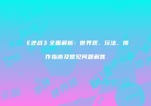 《逆战》全面解析：世界观、玩法、操作指南及常见问题解答