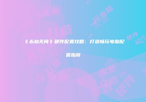 《永劫无间》硬件配置攻略：打造畅玩电脑配置指南