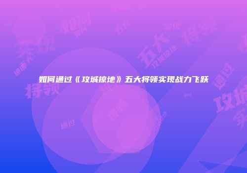 如何通过《攻城掠地》五大将领实现战力飞跃